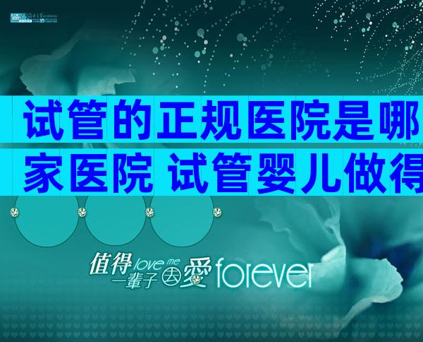 试管的正规医院是哪家医院 试管婴儿做得比较好的医院在哪里